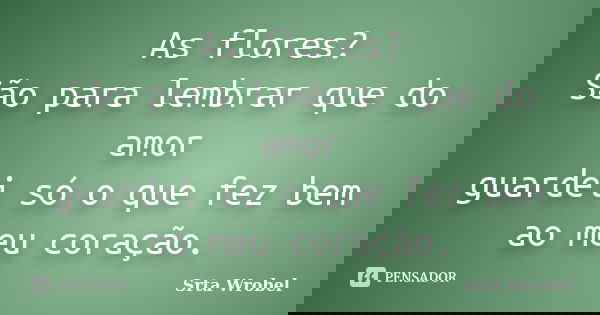 As flores? São para lembrar que do amor guardei só o que fez bem ao meu coração.... Frase de srta wrobel.