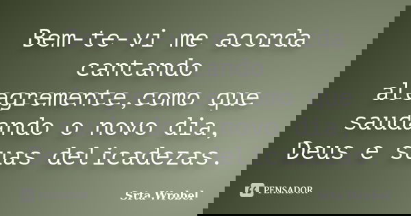 Bem-te-vi me acorda cantando alegremente,como que saudando o novo dia, Deus e suas delicadezas.... Frase de Srta Wrobel.