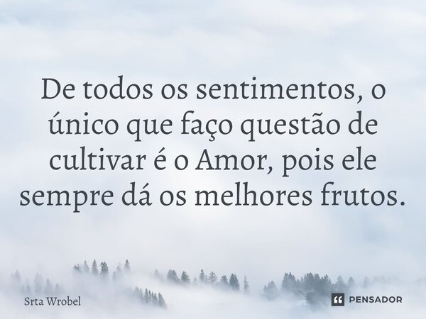⁠De todos os sentimentos, o único que faço questão de cultivar é o Amor, pois ele sempre dá os melhores frutos.... Frase de Srta Wrobel.