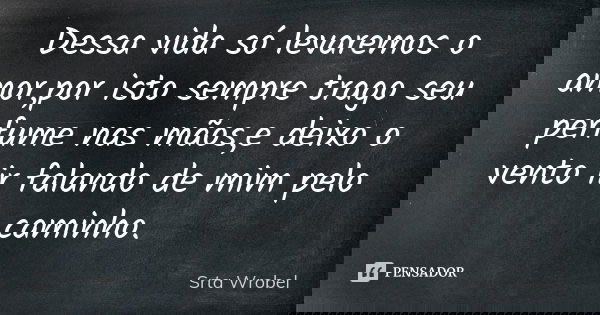 Dessa vida só levaremos o amor,por isto sempre trago seu perfume nas mãos,e deixo o vento ir falando de mim pelo caminho.... Frase de Srta Wrobel.