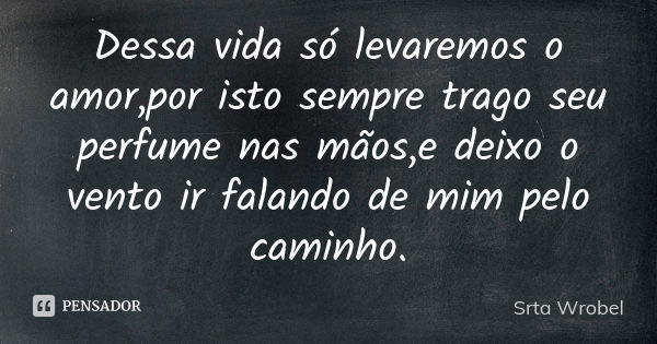 Dessa vida só levaremos o amor,por isto sempre trago seu perfume nas mãos,e deixo o vento ir falando de mim pelo caminho.... Frase de Srta Wrobel.