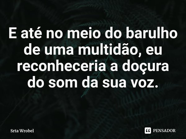 ⁠E até no meio do barulho de uma multidão, eu reconheceria a doçura do som da sua voz.... Frase de Srta Wrobel.