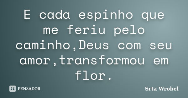 E cada espinho que me feriu pelo caminho,Deus com seu amor,transformou em flor.... Frase de Srta Wrobel.