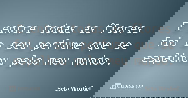 E entre todas as flores foi o seu perfume que se espalhou pelo meu mundo.... Frase de Srta Wrobel.