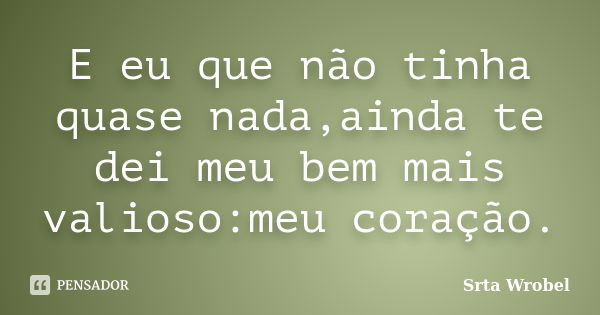 E eu que não tinha quase nada,ainda te dei meu bem mais valioso:meu coração.... Frase de Srta Wrobel.