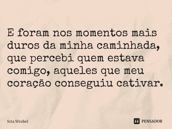 ⁠E foram nos momentos mais duros da minha caminhada, que percebi quem estava comigo, aqueles que meu coração conseguiu cativar.... Frase de Srta Wrobel.