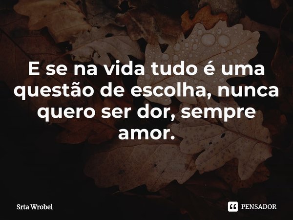 ⁠E se na vida tudo é uma questão de escolha, nunca quero ser dor, sempre amor.... Frase de Srta Wrobel.