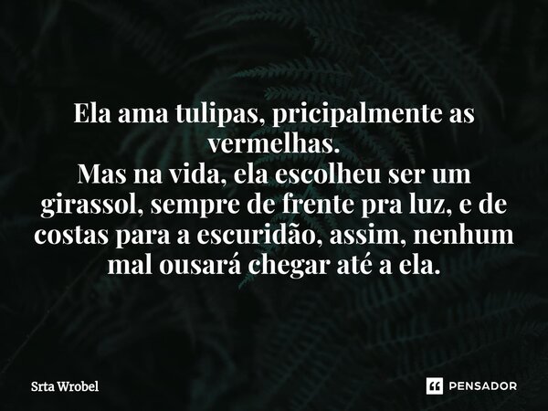 ⁠Ela ama tulipas, pricipalmente as vermelhas. Mas na vida, ela escolheu ser um girassol, sempre de frente pra luz, e de costas para a escuridão, assim, nenhum m... Frase de Srta Wrobel.