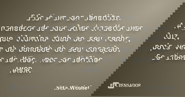 Ela é um ser bendito.
A grandeza de sua alma irradia uma luz, que ilumina tudo ao seu redor, pois vem da bondade do seu coração. Se chama de Mãe, mas se define ... Frase de Srta Wrobel.