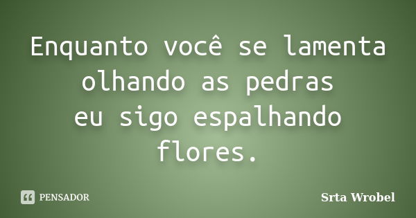 Enquanto você se lamenta olhando as pedras eu sigo espalhando flores.... Frase de srta wrobel.