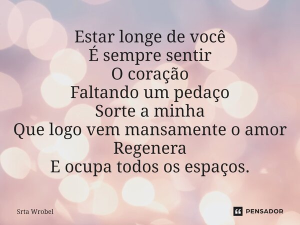 ⁠Estar longe de você É sempre sentir O coração Faltando um pedaço Sorte a minha Que logo vem mansamente o amor Regenera E ocupa todos os espaços.... Frase de Srta Wrobel.