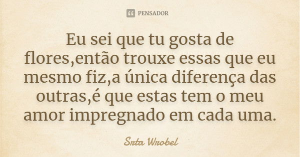 Eu sei que tu gosta de flores,então trouxe essas que eu mesmo fiz,a única diferença das outras,é que estas tem o meu amor impregnado em cada uma.... Frase de Srta Wrobel.