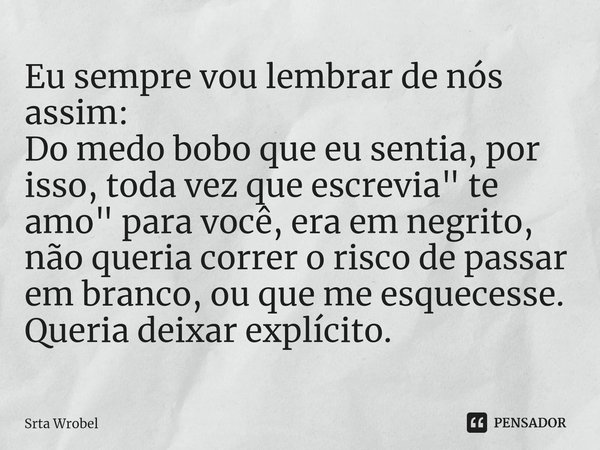 Eu sempre vou lembrar de nós assim:
Do medo bobo que eu sentia, por isso, toda vez que escrevia " te amo" para você, era em negrito, não queria corre... Frase de Srta Wrobel.
