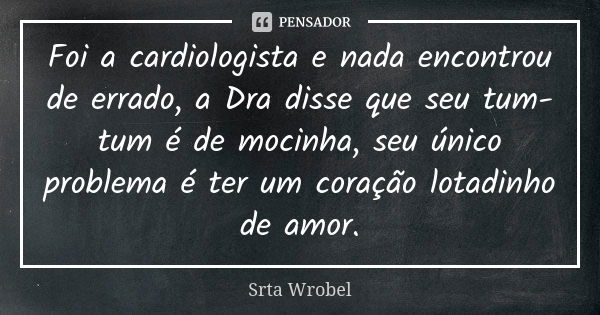 Foi a cardiologista e nada encontrou de errado, a Dra disse que seu tum-tum é de mocinha, seu único problema é ter um coração lotadinho de amor.... Frase de Srta Wrobel.