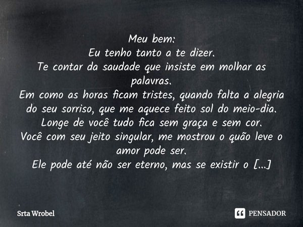 ⁠Meu bem:
Eu tenho tanto a te dizer.
Te contar da saudade que insiste em molhar as palavras.
Em como as horas ficam tristes, quando falta a alegria do seu sorri... Frase de Srta Wrobel.
