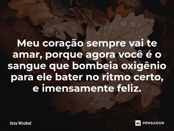 ⁠Meu coração sempre vai te amar, porque agora você é o sangue que bombeia oxigênio para ele bater no ritmo certo, e imensamente feliz.... Frase de Srta Wrobel.
