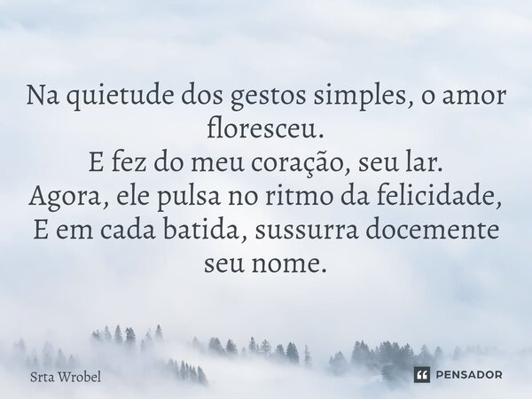 ⁠Na quietude dos gestos simples, o amor floresceu. E fez do meu coração, seu lar. Agora, ele pulsa no ritmo da felicidade, E em cada batida, sussurra docemente ... Frase de Srta Wrobel.