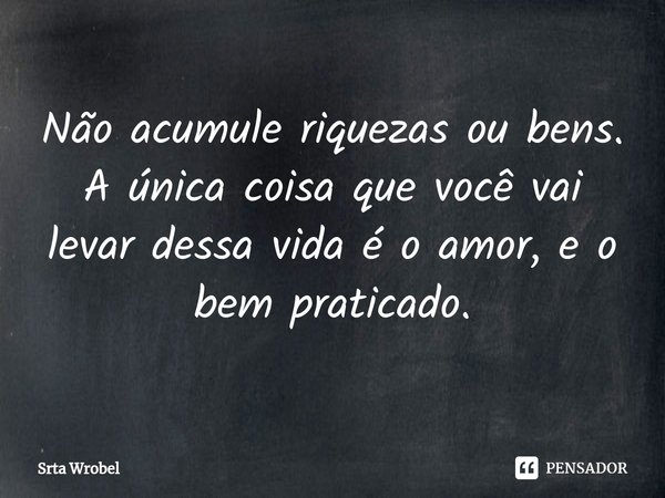 ⁠Não acumule riquezas ou bens.
A única coisa que você vai levar dessa vida é o amor, e o bem praticado.... Frase de Srta Wrobel.