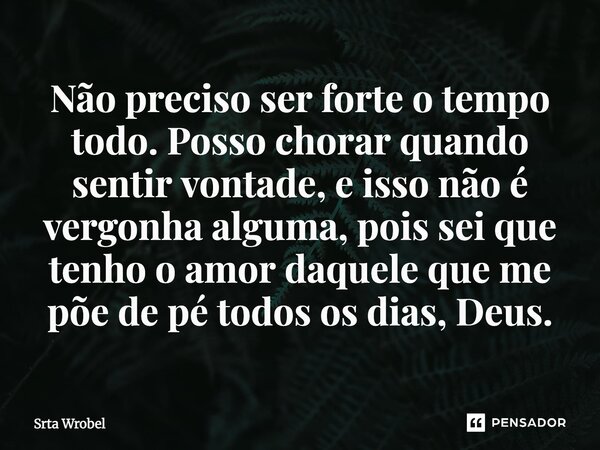 ⁠Não preciso ser forte o tempo todo. Posso chorar quando sentir vontade, e isso não é vergonha alguma, pois sei que tenho o amor daquele que me põe de pé todos ... Frase de Srta Wrobel.