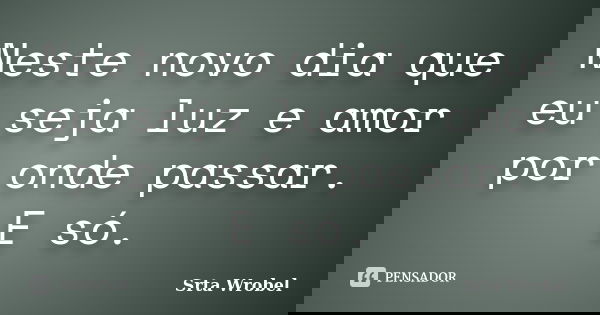 Neste novo dia que eu seja luz e amor por onde passar. E só.... Frase de Srta Wrobel.