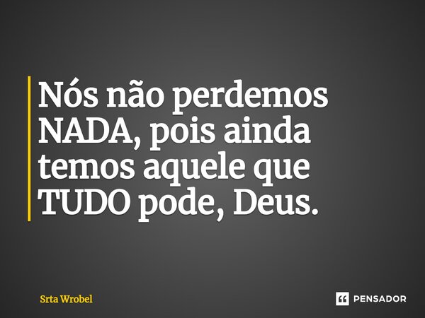⁠Nós não perdemos NADA, pois ainda temos aquele que TUDO pode, Deus.... Frase de Srta Wrobel.