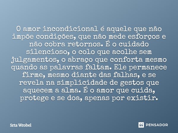O amor incondicional é aquele que não impõe condições, que não mede esforços e não cobra retornos. É o cuidado silencioso, o colo que acolhe sem julgamentos, o ... Frase de Srta Wrobel.