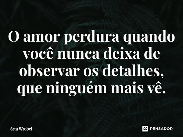 ⁠⁠O amor perdura quando você nunca deixa de observar os detalhes, que ninguém mais vê.... Frase de Srta Wrobel.