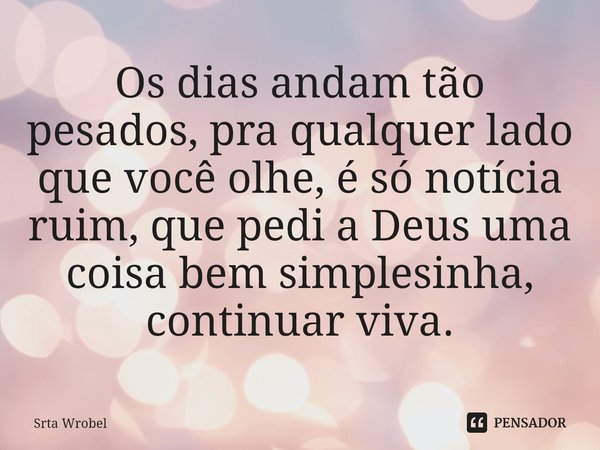 ⁠Os dias andam tão pesados, pra qualquer lado que você olhe, é só notícia ruim, que pedi a Deus uma coisa bem simplesinha, continuar viva.... Frase de Srta Wrobel.