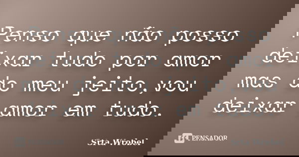 Penso que não posso deixar tudo por amor mas do meu jeito,vou deixar amor em tudo.... Frase de Srta Wrobel.