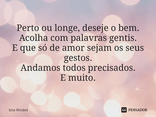 ⁠Perto ou longe, deseje o bem.
Acolha com palavras gentis.
E que só de amor sejam os seus gestos.
Andamos todos precisados.
E muito.... Frase de Srta Wrobel.