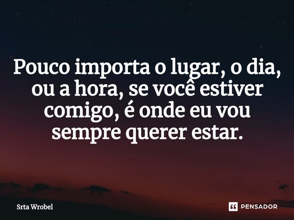⁠Pouco importa o lugar, o dia, ou a hora, se você estiver comigo, é onde eu vou sempre querer estar.... Frase de Srta Wrobel.