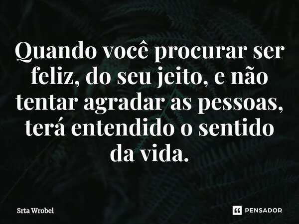 ⁠Quando você procurar ser feliz, do seu jeito, e não tentar agradar as pessoas, terá entendido o sentido da vida.... Frase de Srta Wrobel.