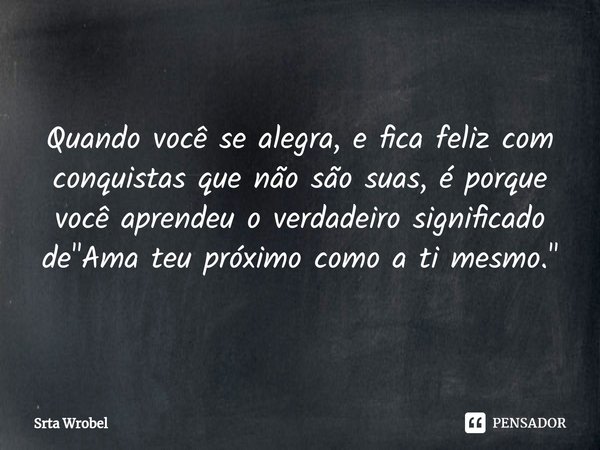 ⁠Quando você se alegra, e fica feliz com conquistas que não são suas, é porque você aprendeu o verdadeiro significado de "Ama teu próximo como a ti mesmo.&... Frase de Srta Wrobel.