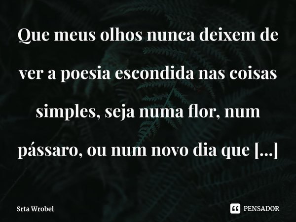 ⁠Que meus olhos nunca deixem de ver a poesia escondida nas coisas simples, seja numa flor, num pássaro, ou num novo dia que nasce, e que meu coração saiba ser g... Frase de Srta Wrobel.