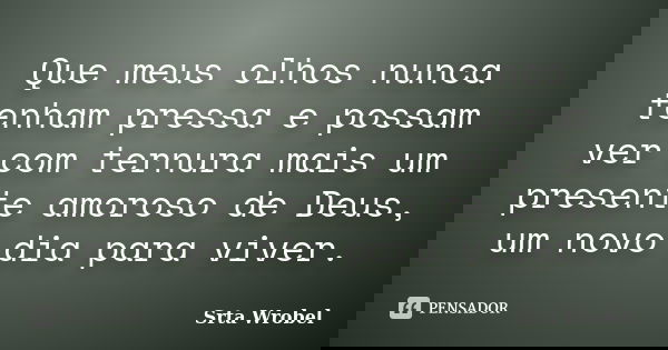 Que meus olhos nunca tenham pressa e possam ver com ternura mais um presente amoroso de Deus, um novo dia para viver.... Frase de Srta Wrobel.