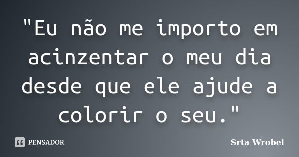 "Eu não me importo em acinzentar o meu dia desde que ele ajude a colorir o seu."... Frase de Srta Wrobel.