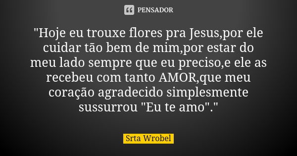 "Hoje eu trouxe flores pra Jesus,por ele cuidar tão bem de mim,por estar do meu lado sempre que eu preciso,e ele as recebeu com tanto AMOR,que meu coração ... Frase de Srta Wrobel.