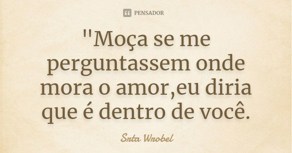 "Moça se me perguntassem onde mora o amor,eu diria que é dentro de você.... Frase de Srta Wrobel.