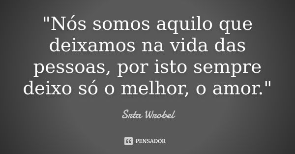 "Nós somos aquilo que deixamos na vida das pessoas, por isto sempre deixo só o melhor, o amor."... Frase de Srta Wrobel.