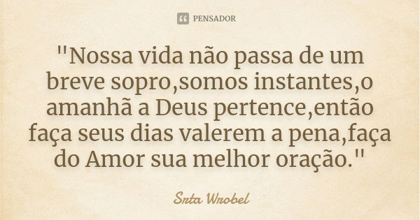 "Nossa vida não passa de um breve sopro,somos instantes,o amanhã a Deus pertence,então faça seus dias valerem a pena,faça do Amor sua melhor oração."... Frase de Srta Wrobel.