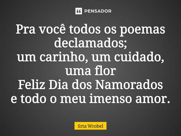 Pra você todos os poemas declamados; um carinho, um cuidado, uma flor Feliz Dia dos Namorados e todo o meu imenso amor.... Frase de Srta Wrobel.