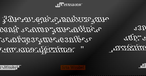 "Que eu seja a palavra que consola, o amor que alivia a dor, e o abraço que acolhe o próximo em suas lágrimas. "... Frase de Srta Wrobel.