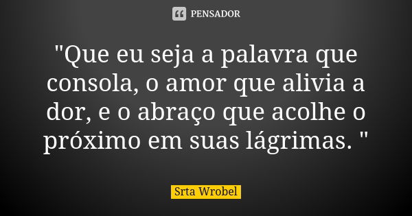 "Que eu seja a palavra que consola, o amor que alivia a dor, e o abraço que acolhe o próximo em suas lágrimas. "... Frase de Srta Wrobel.