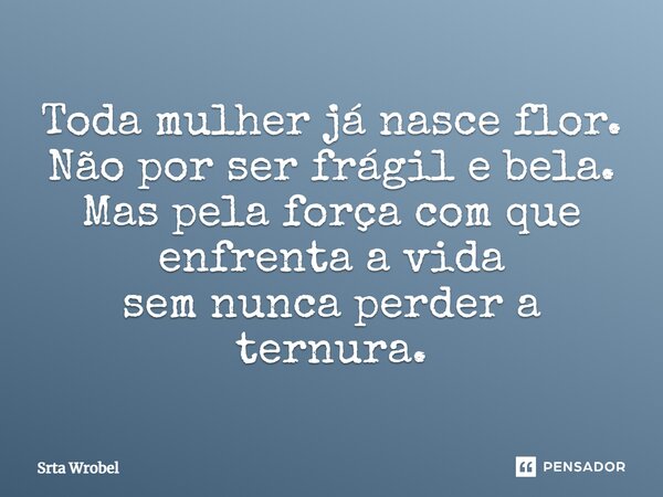 Toda mulher já nasce flor. Não por ser frágil e bela. Mas pela força com que enfrenta a vida sem nunca perder a ternura.... Frase de Srta Wrobel.