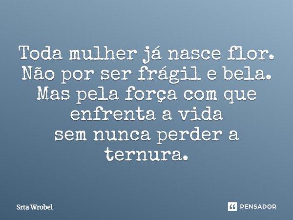 Toda mulher já nasce flor. Não por ser frágil e bela. Mas pela força com que enfrenta a vida sem nunca perder a ternura.... Frase de Srta Wrobel.