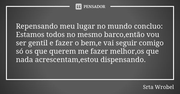 Repensando meu lugar no mundo concluo: Estamos todos no mesmo barco,então vou ser gentil e fazer o bem,e vai seguir comigo só os que querem me fazer melhor,os q... Frase de Srta Wrobel.