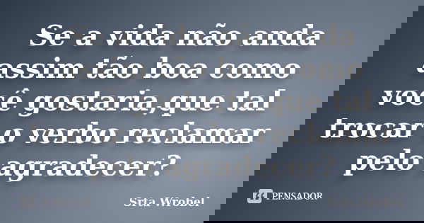 Se a vida não anda assim tão boa como você gostaria,que tal trocar o verbo reclamar pelo agradecer?... Frase de Srta Wrobel.