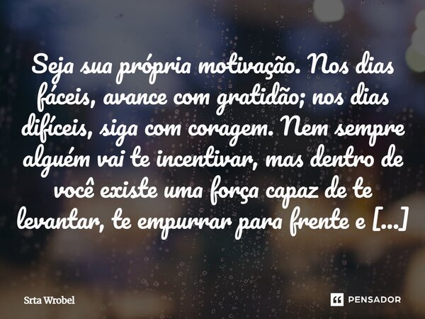 Seja sua própria motivação. Nos dias fáceis, avance com gratidão; nos dias difíceis, siga com coragem. Nem sempre alguém vai te incentivar, mas dentro de você e... Frase de Srta wrobel.