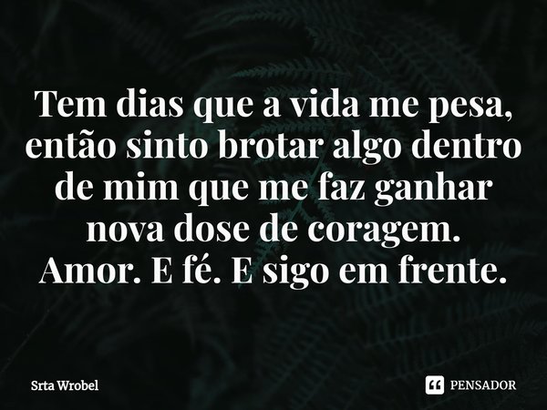 ⁠Tem dias que a vida me pesa, então sinto brotar algo dentro de mim que me faz ganhar nova dose de coragem.
Amor. E fé. E sigo em frente.... Frase de Srta Wrobel.