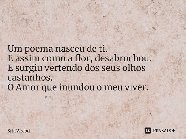⁠Um poema nasceu de ti.
E assim como a flor, desabrochou.
E surgiu vertendo dos seus olhos castanhos.
O Amor que inundou o meu viver.... Frase de Srta Wrobel.